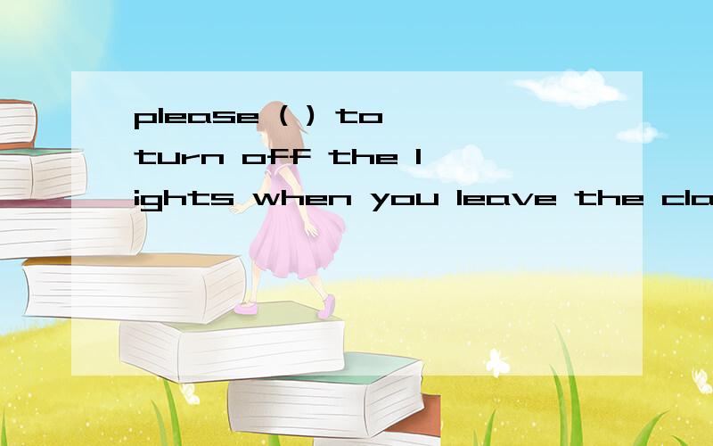 please ( ) to turn off the lights when you leave the classroom