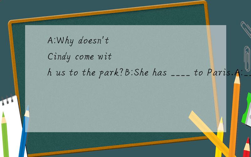 A:Why doesn't Cindy come with us to the park?B:She has ____ to Paris.A:___she ____ to Paris before B:Yes,she ___ .She has ___ to France several times.A:It is ____ that her parents live in Paris .B:Yes ,she came to visit her parents.They would spend h