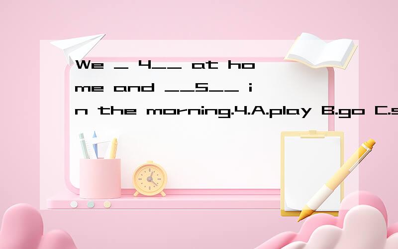 We _ 4__ at home and __5__ in the morning.4.A.play B.go C.stay D.come5.A.play B.playing C.to play D.plays