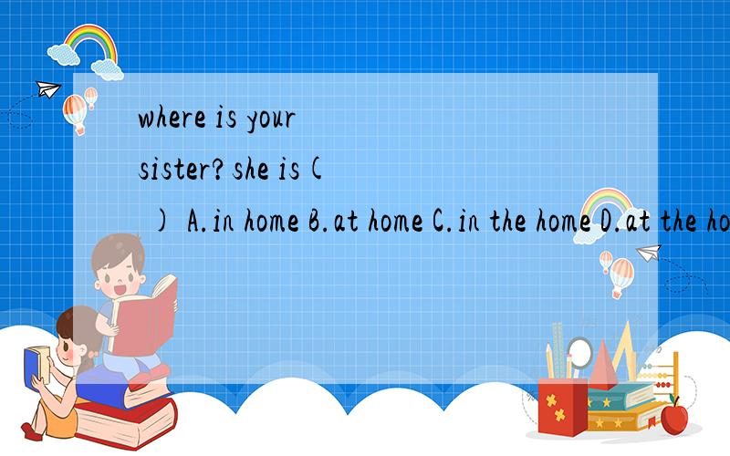 where is your sister?she is( ) A.in home B.at home C.in the home D.at the home