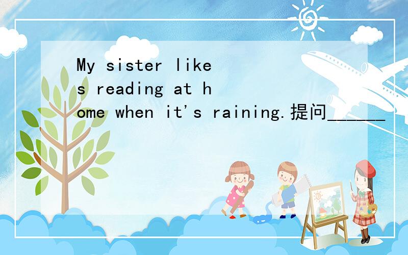 My sister likes reading at home when it's raining.提问______   ______ your sister ______ _______ when it's raining?Tf often rains here in spring.(同义句)_______   _______ much ______ here in spring.