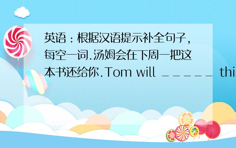 英语：根据汉语提示补全句子,每空一词.汤姆会在下周一把这本书还给你.Tom will _____ this book _____ _____ you next Monday.