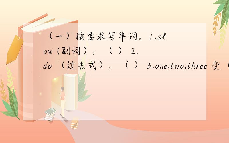 （一）按要求写单词：1.slow (副词）：（ ） 2.do （过去式）：（ ） 3.one,two,three 变（序数词）：（ ） （ ） （ ） 4.potato ,mango （复数）：（ ） （ ） 5.go（过去式）：（ ） （二）句型转换 1