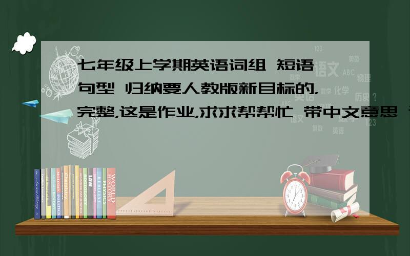 七年级上学期英语词组 短语 句型 归纳要人教版新目标的，完整，这是作业，求求帮帮忙 带中文意思 谢谢