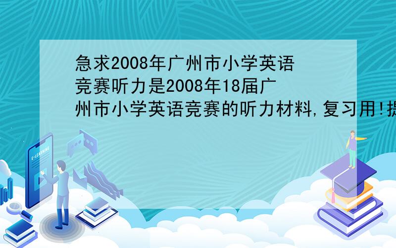 急求2008年广州市小学英语竞赛听力是2008年18届广州市小学英语竞赛的听力材料,复习用!提高悬赏至30分!全部家当了,