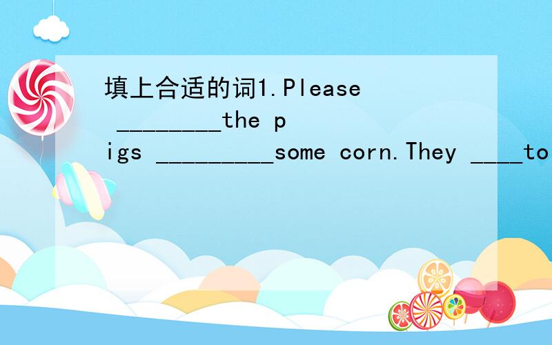 填上合适的词1.Please ________the pigs _________some corn.They ____to eat corn2.I go to Century park by underground.(换种说法,意思不变)