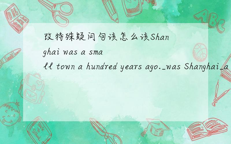 改特殊疑问句该怎么该Shanghai was a small town a hundred years ago._was Shanghai_a hundred years ago?