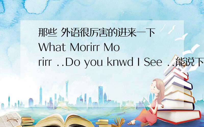 那些 外语很厉害的进来一下 What Morirr Morirr ..Do you knwd I See ..能说下嘛