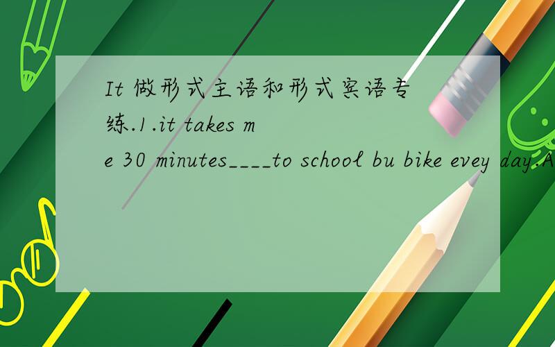 It 做形式主语和形式宾语专练.1.it takes me 30 minutes____to school bu bike evey day.A.going B.to go C.goes D.go2.it's not easy____us ____ a foreign language.A.for;learning B.of;learning C.of;to learn D.for;to learn3.children find ____inter