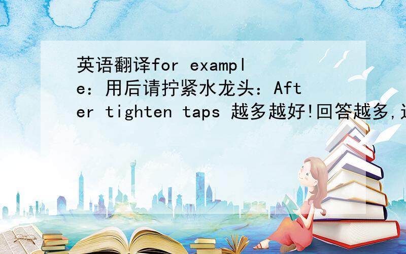 英语翻译for example：用后请拧紧水龙头：After tighten taps 越多越好!回答越多,追分越多～