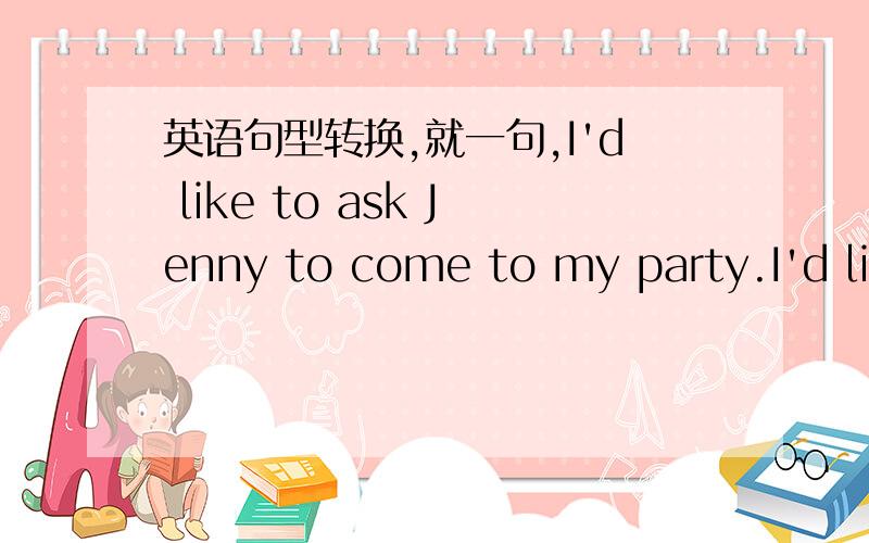 英语句型转换,就一句,I'd like to ask Jenny to come to my party.I'd like to _____ Jenny ____ _____ _____.顺便也把为什么这样写告知下哈~