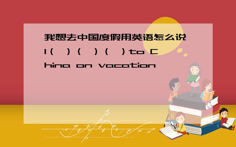 我想去中国度假用英语怎么说 I（ ）（ ）（ ）to China on vacation