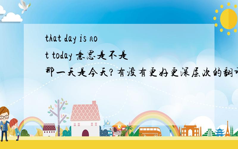 that day is not today 意思是不是 那一天是今天?有没有更好更深层次的翻译?