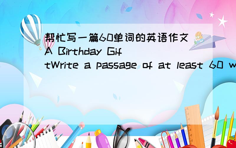 帮忙写一篇60单词的英语作文A Birthday GiftWrite a passage of at least 60 words on the topic 