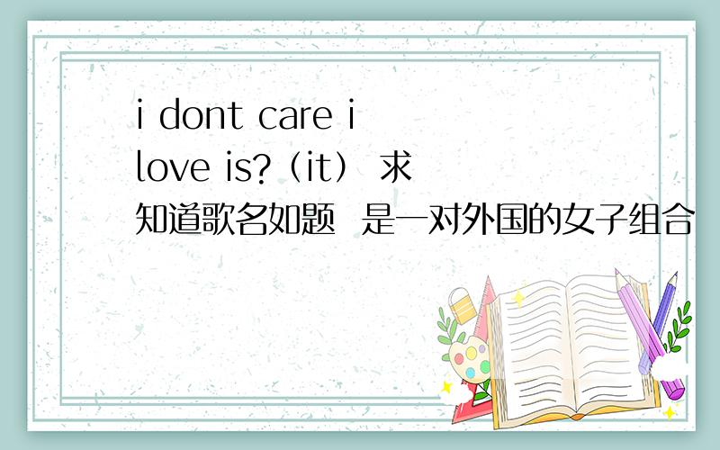 i dont care i love is?（it） 求知道歌名如题  是一对外国的女子组合  忘记歌名了.i dont care i love is?（it）  有句歌词好像是这样的