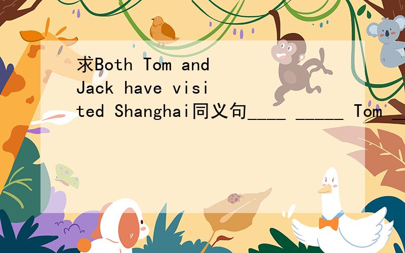 求Both Tom and Jack have visited Shanghai同义句____ _____ Tom ____ ____ Jack has visited Shanghai