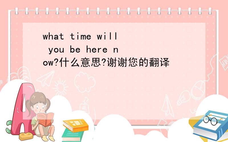 what time will you be here now?什么意思?谢谢您的翻译
