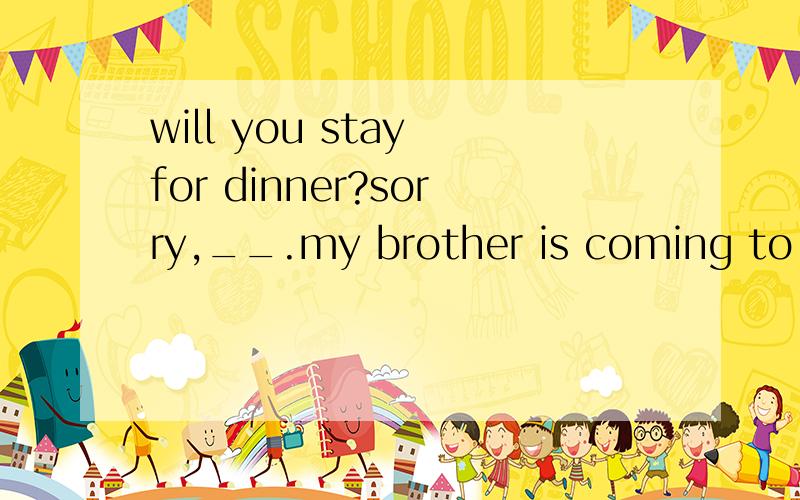 will you stay for dinner?sorry,__.my brother is coming to see me(i can