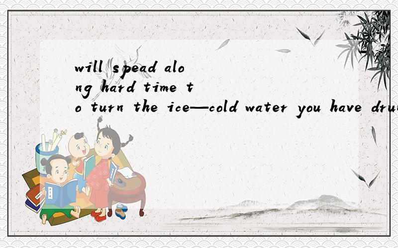 will spead along hard time to turn the ice—cold water you have drunk in to tears翻译成中文什么意思