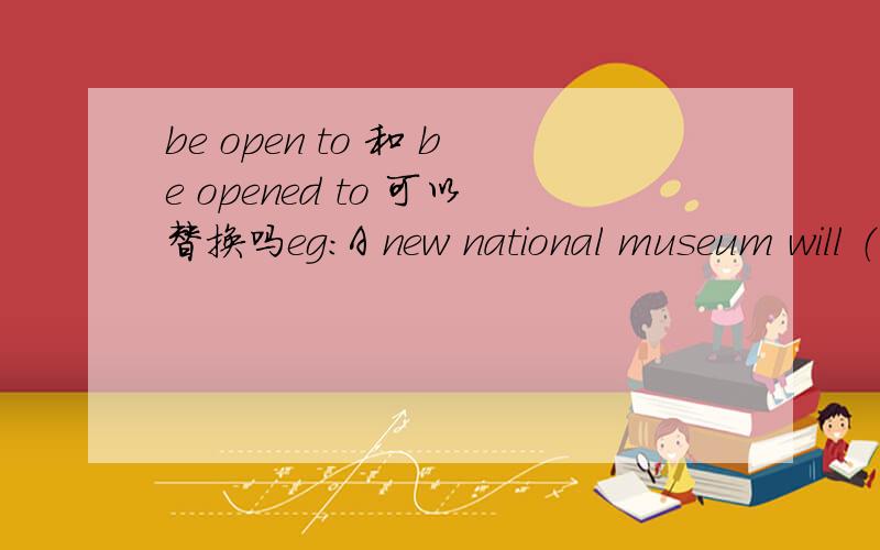 be open to 和 be opened to 可以替换吗eg：A new national museum will （ ）to pubilc in a year老师说要填（be open),我说填（be opened）,她说不行我觉得两个都行啊,
