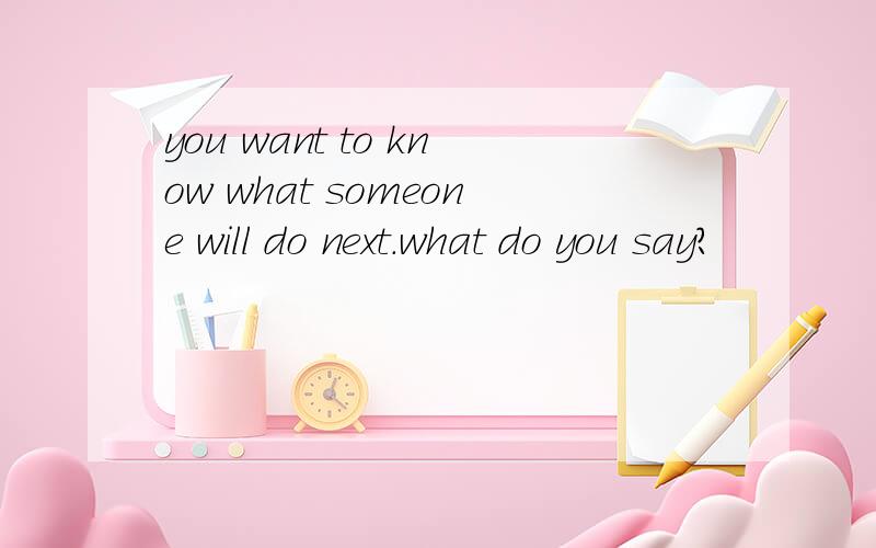 you want to know what someone will do next.what do you say?