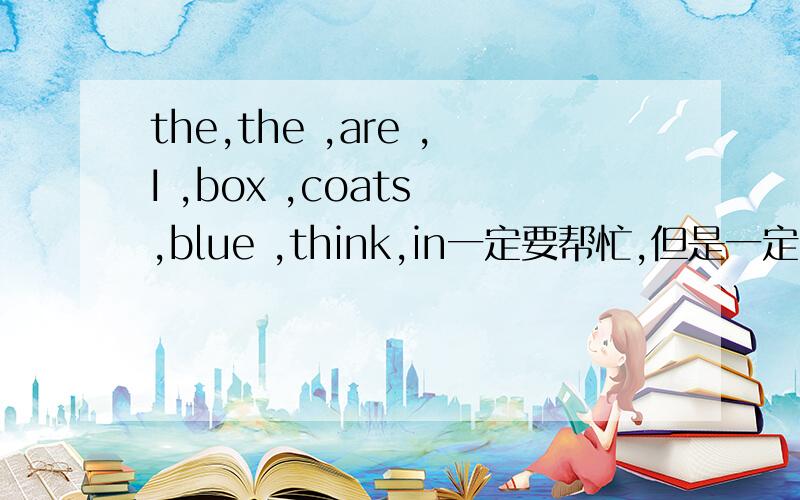 the,the ,are ,I ,box ,coats ,blue ,think,in一定要帮忙,但是一定要对!连词成句!一定要对哦,不能错!