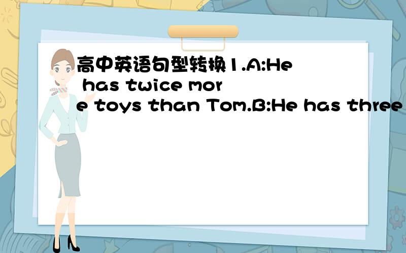 高中英语句型转换1.A:He has twice more toys than Tom.B:He has three times ___ ___ ____ ____Tom.2.A:It appears that he is ill.B:He appears ___ ___ ____.3.A:Would you mind if he opened the door?B:Would you mind ___ ___ the window?4.A:Look at the