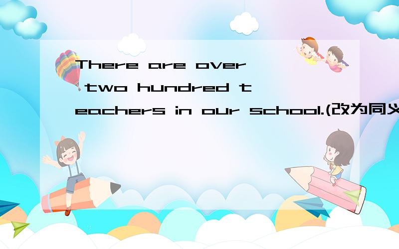 There are over two hundred teachers in our school.(改为同义句)There are ____ ____two hundred teachers in our school.