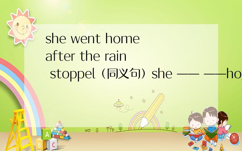 she went home after the rain stoppel（同义句）she —— ——home ——the rain stoppel