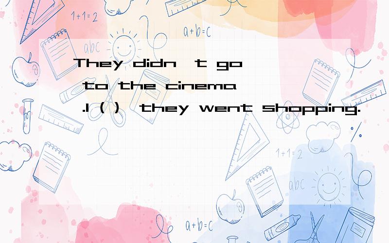 They didn`t go to the cinema .I ( ),they went shopping.