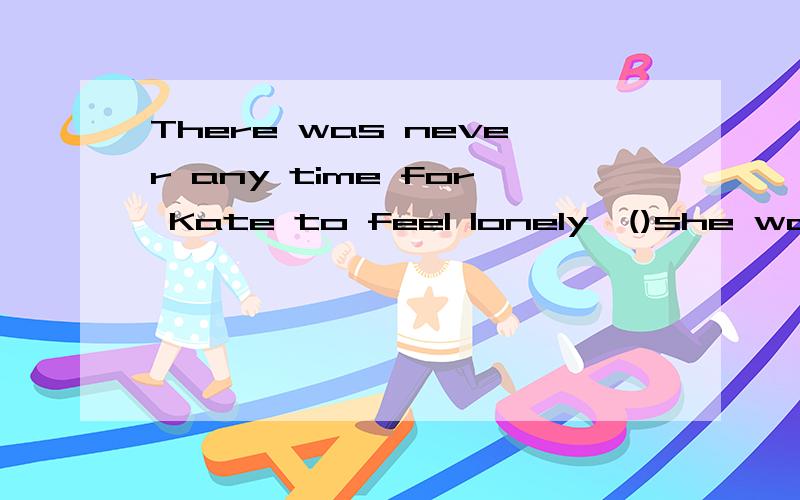 There was never any time for Kate to feel lonely,()she was an only child.A.ever since B.now thatC.even though D.even as