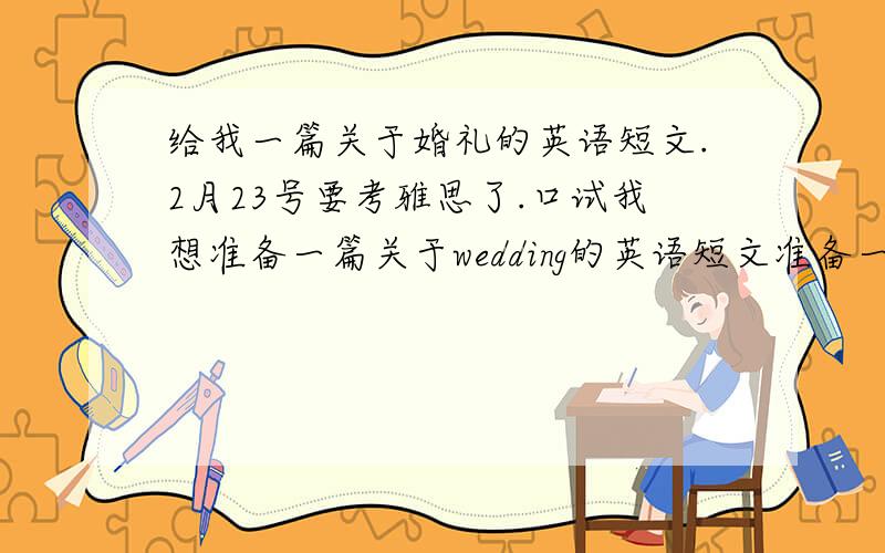 给我一篇关于婚礼的英语短文.2月23号要考雅思了.口试我想准备一篇关于wedding的英语短文准备一下.有高人能提供一篇么.我想要的是一篇描述一场婚礼的过程的英语短文。-