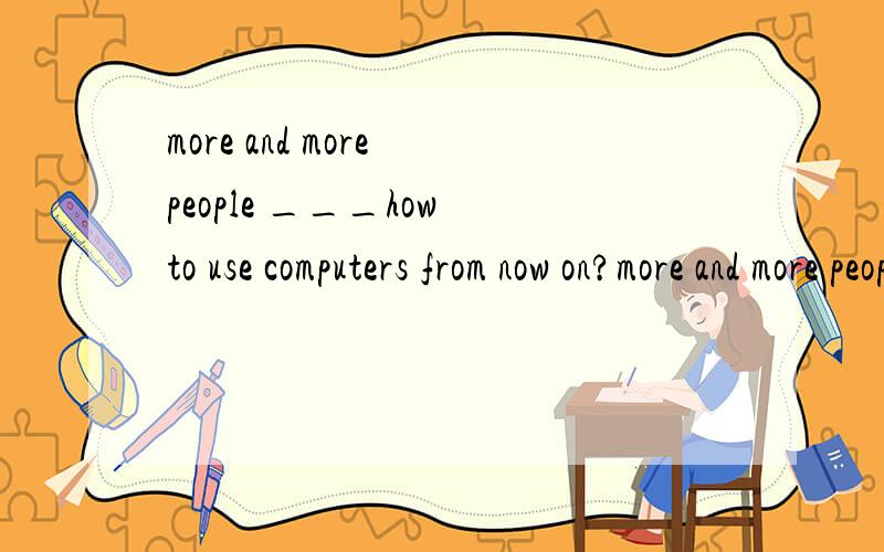 more and more people ___how to use computers from now on?more and more people ___how to use computers from now on because they have found internet so amazing to them.a learn b will learn c have been learning d leant 选哪个,为什么?