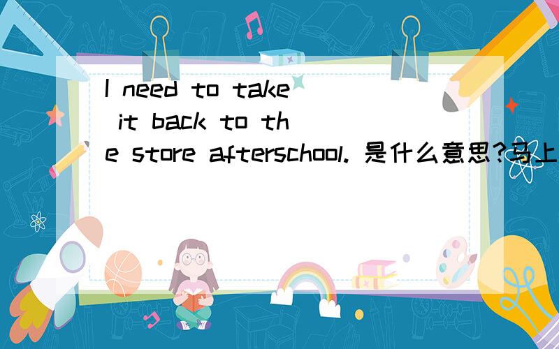 I need to take it back to the store afterschool. 是什么意思?马上用