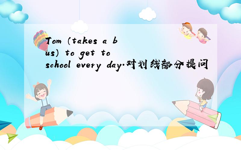 Tom （takes a bus） to get to school every day.对划线部分提问