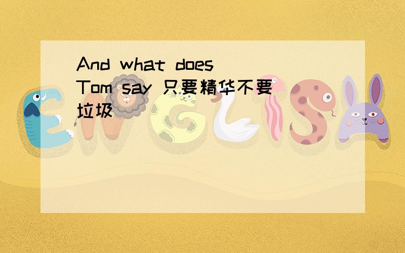 And what does Tom say 只要精华不要垃圾