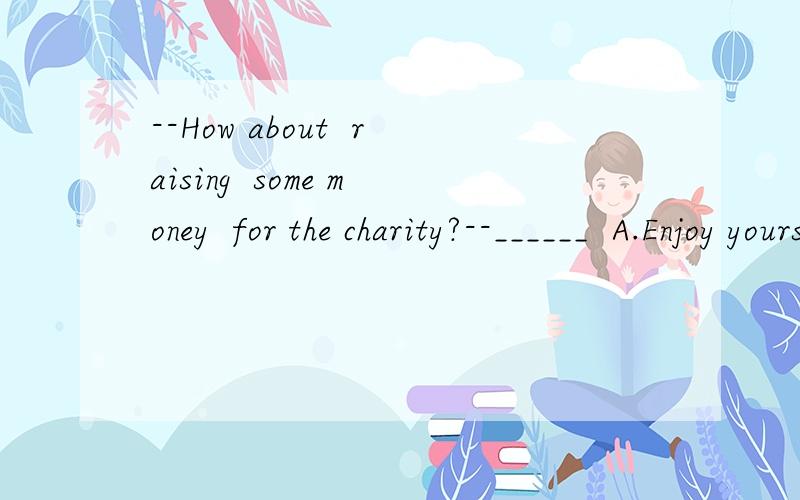 --How about  raising  some money  for the charity?--______  A.Enjoy yourself  B.Good idea   C.You're welcome    D.Never  mind这题我认为应该选B,但是参考答案是D,不知道是为什么?