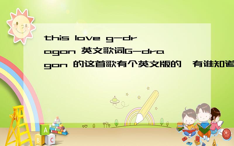 this love g-dragon 英文歌词G-dragon 的这首歌有个英文版的,有谁知道歌词么?