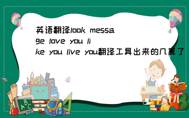 英语翻译look message love you like you live you翻译工具出来的几算了 ,我试过