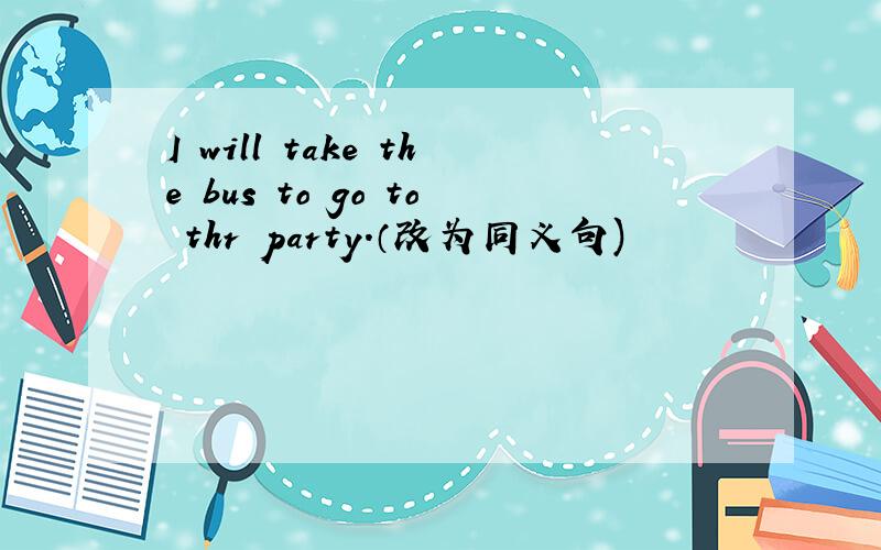 I will take the bus to go to thr party.（改为同义句)