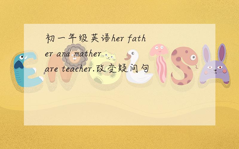 初一年级英语her father and mather are teacher.改变疑问句