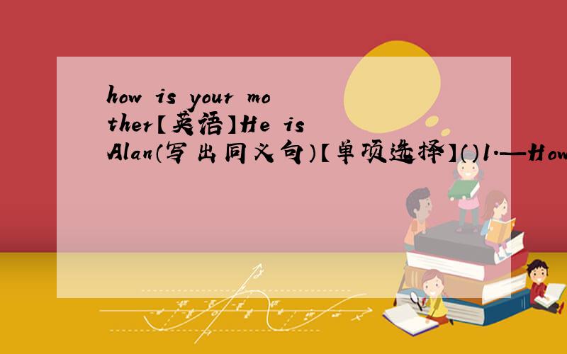 how is your mother【英语】He is Alan（写出同义句）【单项选择】（）1.—How is your mother?—（?）A.I’m fine,thanks B.she is 30 C.She is fine.Thanks you D.she is a teacher（）2.—（）are both in the school .A.Me and Helen