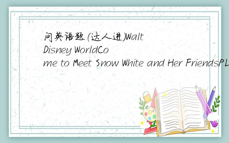问英语题（达人进）Walt Disney WorldCome to Meet Snow White and Her FriendsPLAY for 7 Days,PAY for 4Fairy tales can come true-and they do every day,at the Walt Disney World.Enjoy seven nights at a Disney Resort Hotel.THeme Park tickets for al