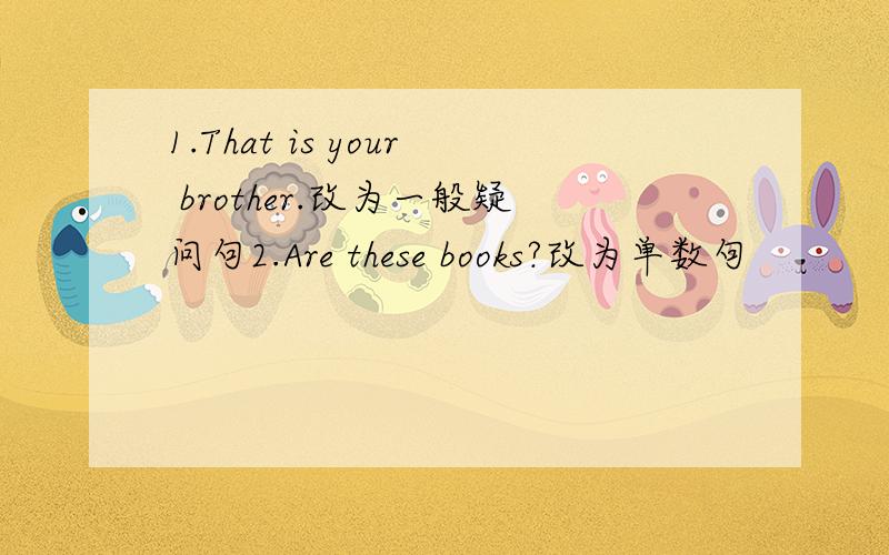 1.That is your brother.改为一般疑问句2.Are these books?改为单数句