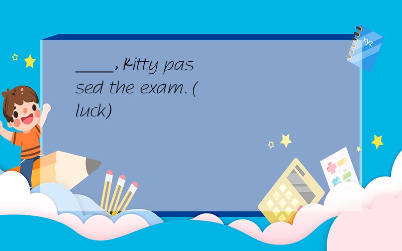 ____,Kitty passed the exam.(luck)