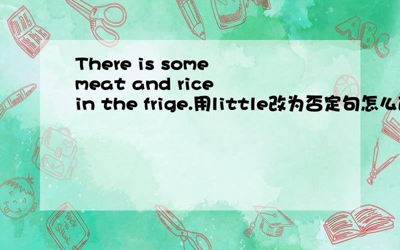 There is some meat and rice in the frige.用little改为否定句怎么改?不知是There is little meat and rice in the frige.还是There is little meat or rice in the frige.