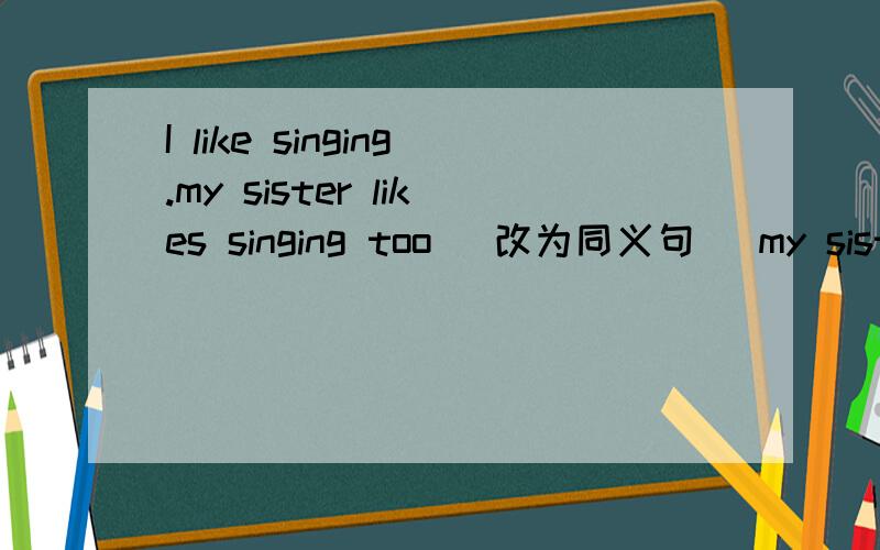 I like singing.my sister likes singing too (改为同义句) my sister and I singingI like singing.my sister likes singing too (改为同义句)my sister and I( )( )singing,中间两个单词啊