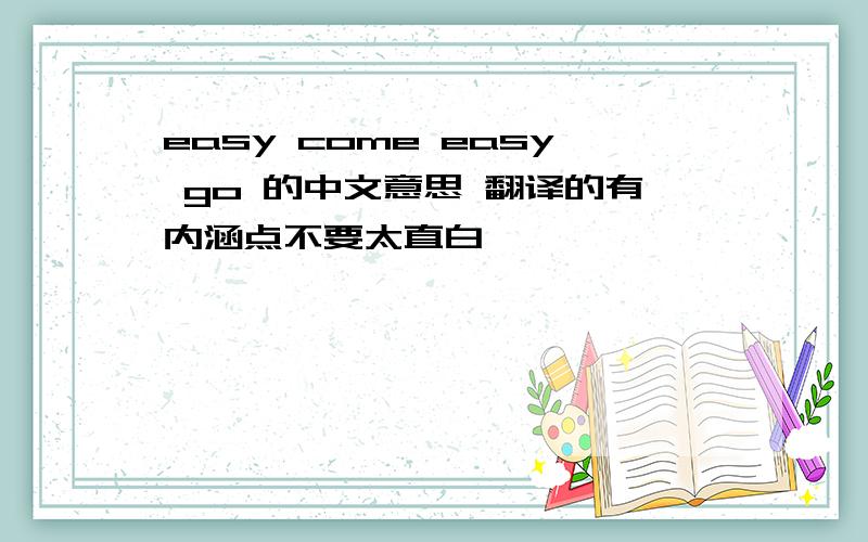 easy come easy go 的中文意思 翻译的有内涵点不要太直白