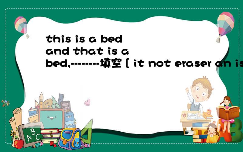 this is a bed and that is a bed,--------填空 [ it not eraser an is ]连词成句完成对话.每次一空。1.A；------- is this?B;------is a baseball.A; ------ ------your-----?B;No.I-------- -------his baseball。2.A；----- ------。I ------ ---