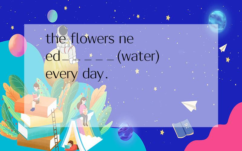 the flowers need_____(water)every day.